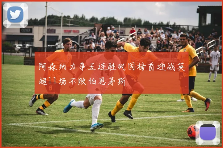 阿森纳力争五连胜巩固榜首迎战英超11场不败伯恩茅斯