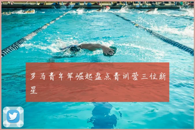 罗马青年军崛起盘点青训营三位新星