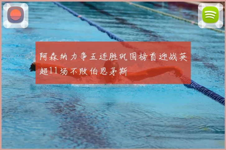 阿森纳力争五连胜巩固榜首迎战英超11场不败伯恩茅斯