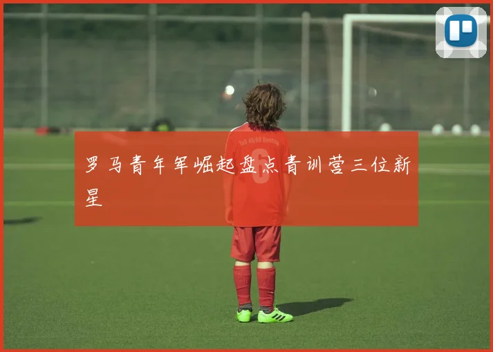 罗马青年军崛起盘点青训营三位新星